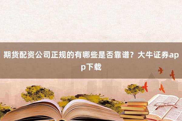 期货配资公司正规的有哪些是否靠谱？大牛证券app下载