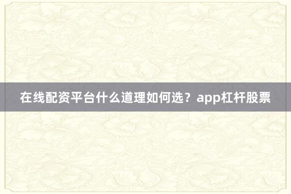 在线配资平台什么道理如何选？app杠杆股票