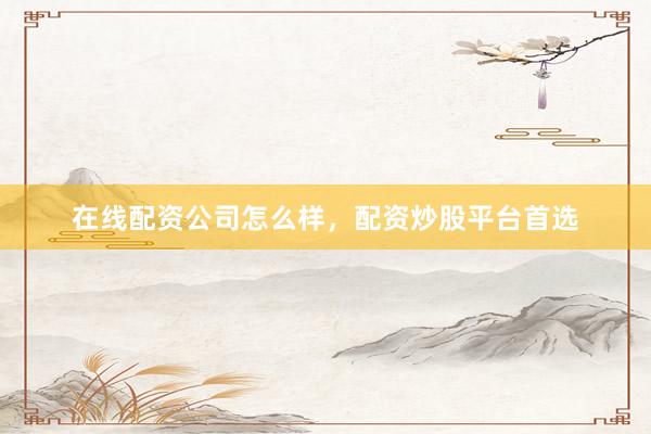在线配资公司怎么样，配资炒股平台首选