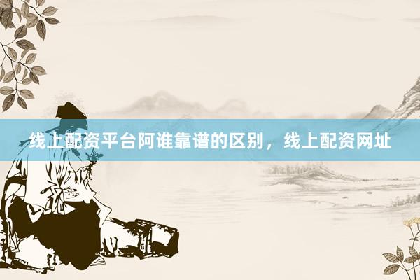 线上配资平台阿谁靠谱的区别，线上配资网址