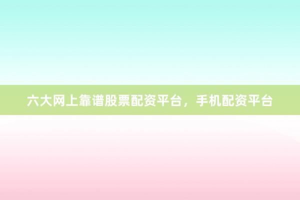 六大网上靠谱股票配资平台，手机配资平台