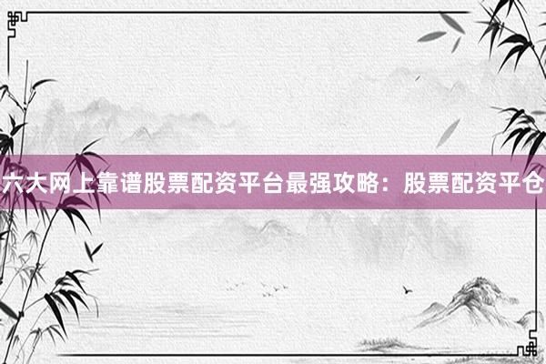 六大网上靠谱股票配资平台最强攻略：股票配资平仓