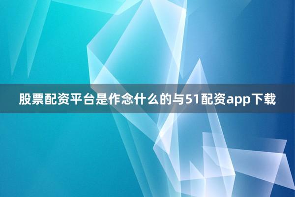 股票配资平台是作念什么的与51配资app下载