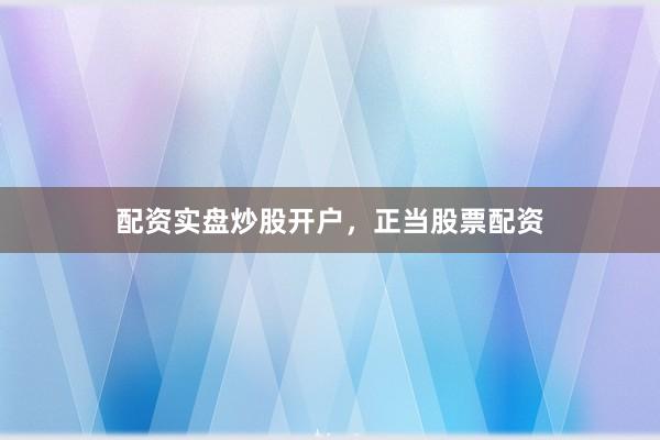配资实盘炒股开户，正当股票配资