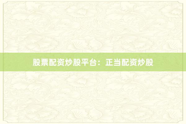 股票配资炒股平台：正当配资炒股