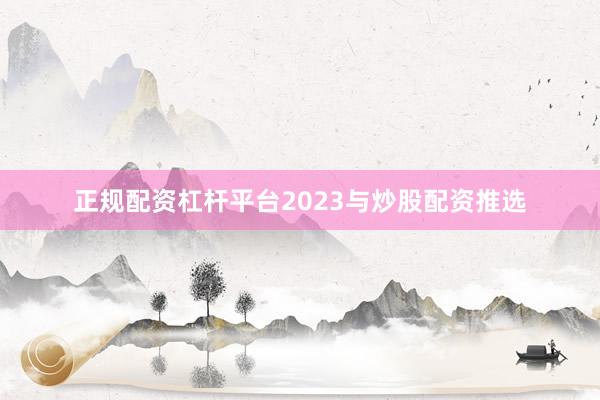 正规配资杠杆平台2023与炒股配资推选