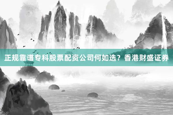 正规靠谱专科股票配资公司何如选？香港财盛证券
