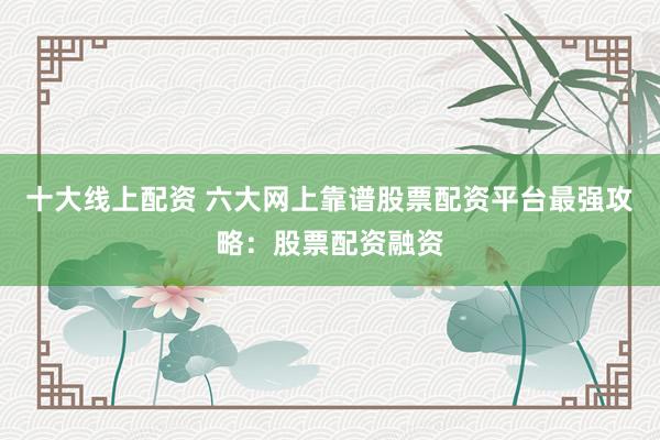 十大线上配资 六大网上靠谱股票配资平台最强攻略：股票配资融资
