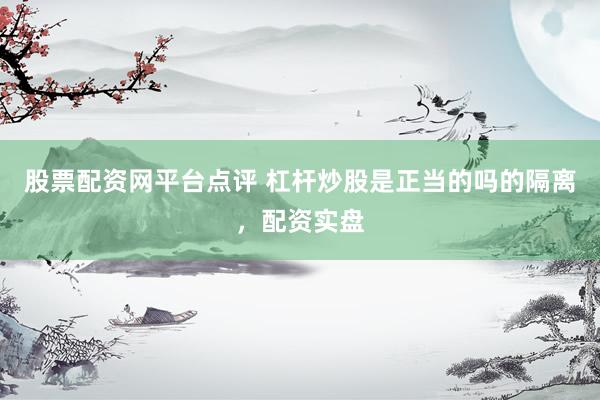 股票配资网平台点评 杠杆炒股是正当的吗的隔离，配资实盘