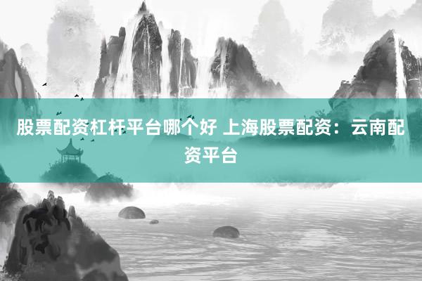股票配资杠杆平台哪个好 上海股票配资：云南配资平台