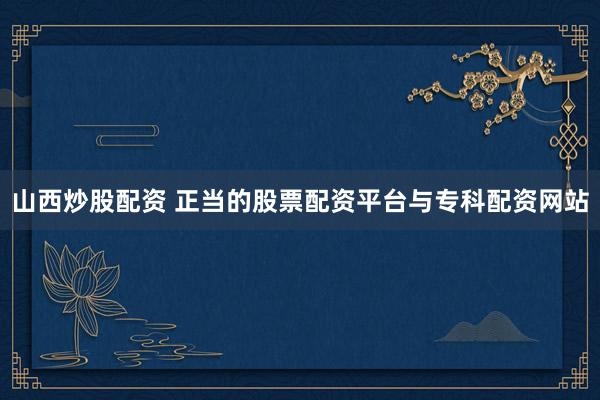 山西炒股配资 正当的股票配资平台与专科配资网站