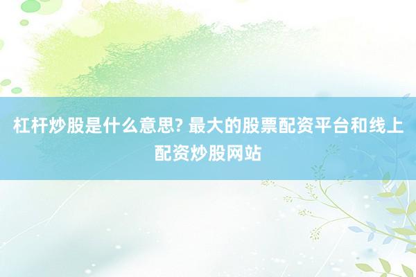 杠杆炒股是什么意思? 最大的股票配资平台和线上配资炒股网站