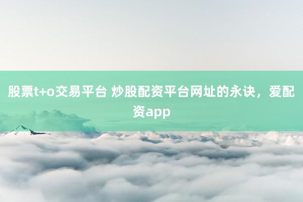 股票t+o交易平台 炒股配资平台网址的永诀，爱配资app