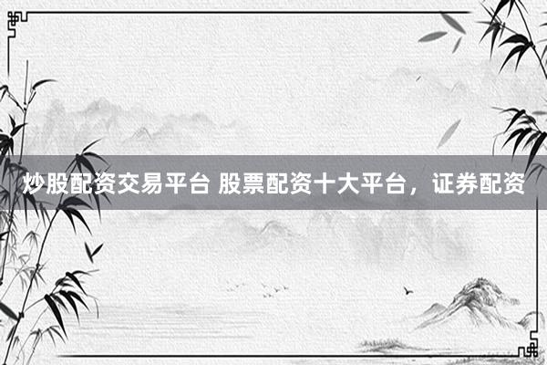 炒股配资交易平台 股票配资十大平台，证券配资