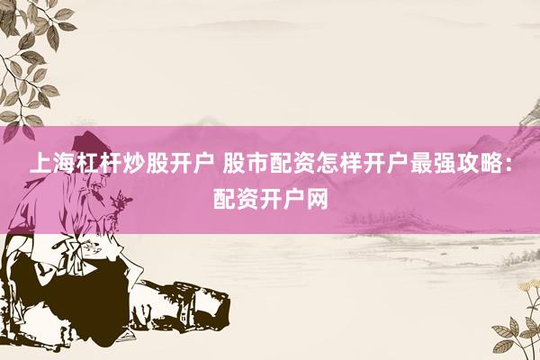 上海杠杆炒股开户 股市配资怎样开户最强攻略：配资开户网