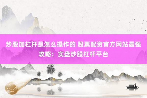 炒股加杠杆是怎么操作的 股票配资官方网站最强攻略：实盘炒股杠杆平台