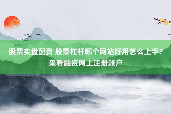 股票实盘配资 股票杠杆哪个网站好用怎么上手？来看融资网上注册账户