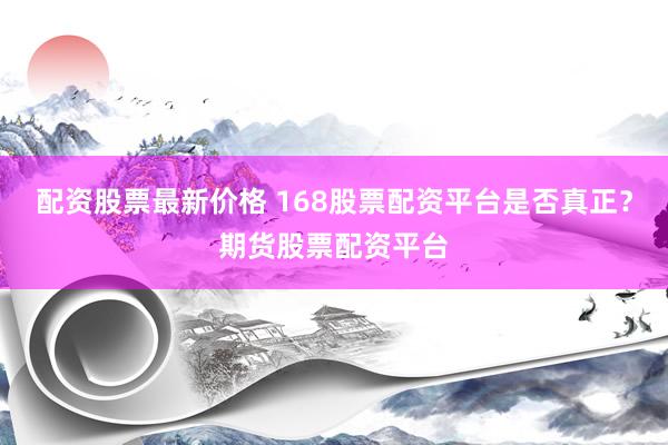 配资股票最新价格 168股票配资平台是否真正？期货股票配资平台
