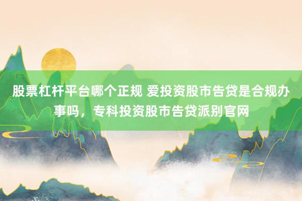 股票杠杆平台哪个正规 爱投资股市告贷是合规办事吗，专科投资股市告贷派别官网