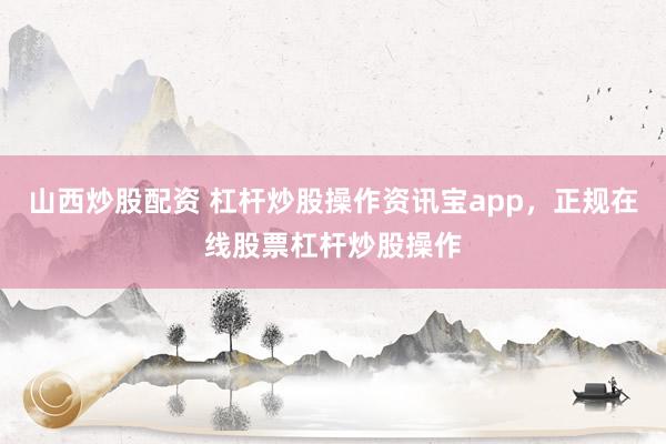 山西炒股配资 杠杆炒股操作资讯宝app，正规在线股票杠杆炒股操作