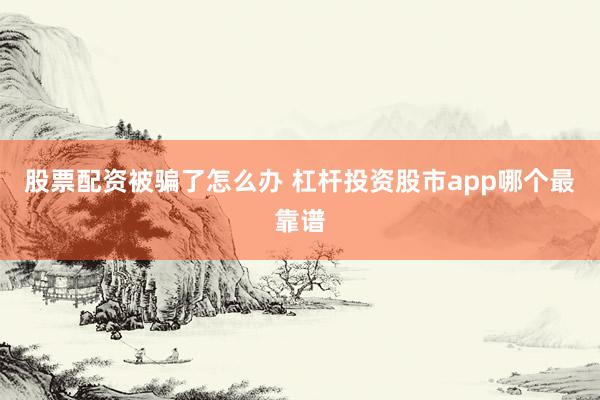 股票配资被骗了怎么办 杠杆投资股市app哪个最靠谱