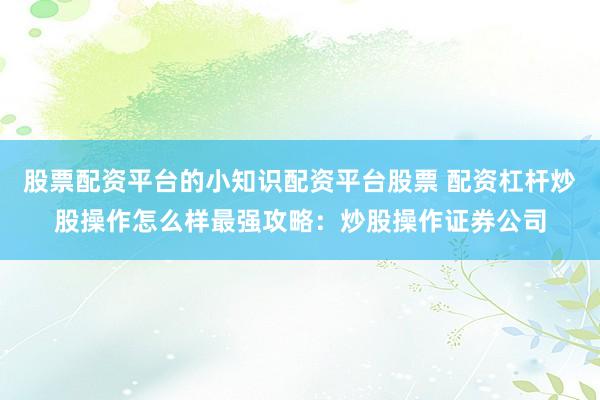股票配资平台的小知识配资平台股票 配资杠杆炒股操作怎么样最强攻略：炒股操作证券公司