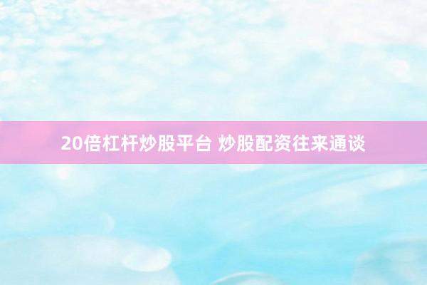 20倍杠杆炒股平台 炒股配资往来通谈