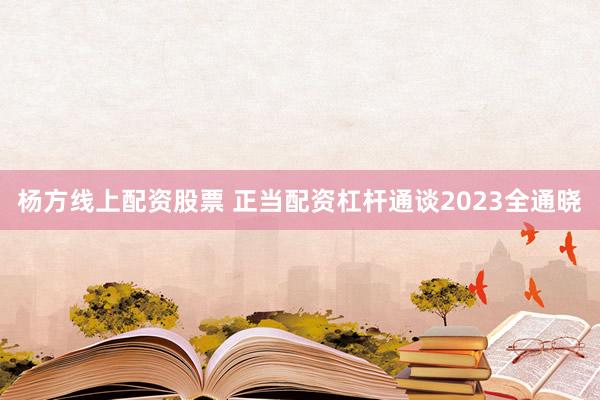 杨方线上配资股票 正当配资杠杆通谈2023全通晓