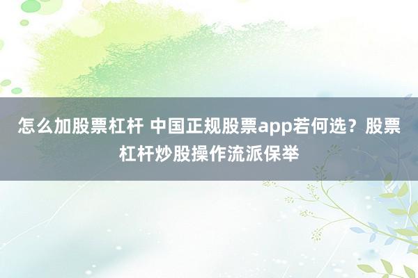 怎么加股票杠杆 中国正规股票app若何选？股票杠杆炒股操作流派保举