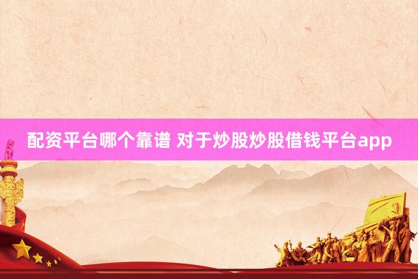 配资平台哪个靠谱 对于炒股炒股借钱平台app