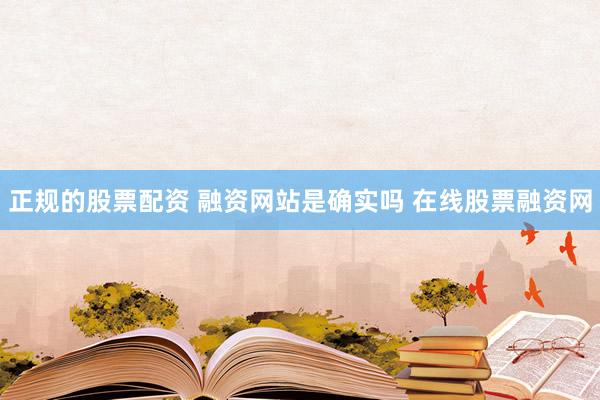 正规的股票配资 融资网站是确实吗 在线股票融资网
