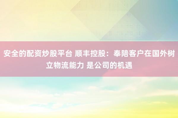 安全的配资炒股平台 顺丰控股：奉陪客户在国外树立物流能力 是公司的机遇