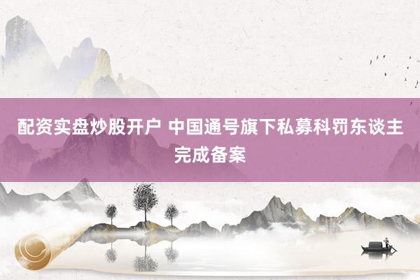 配资实盘炒股开户 中国通号旗下私募科罚东谈主完成备案