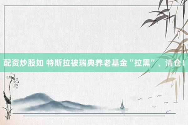 配资炒股如 特斯拉被瑞典养老基金“拉黑”、清仓！