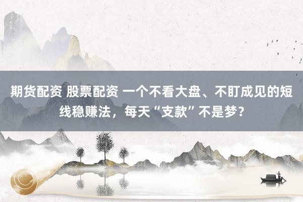 期货配资 股票配资 一个不看大盘、不盯成见的短线稳赚法，每天“支款”不是梦？