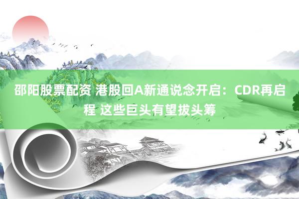 邵阳股票配资 港股回A新通说念开启：CDR再启程 这些巨头有望拔头筹