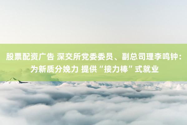 股票配资广告 深交所党委委员、副总司理李鸣钟： 为新质分娩力 提供“接力棒”式就业