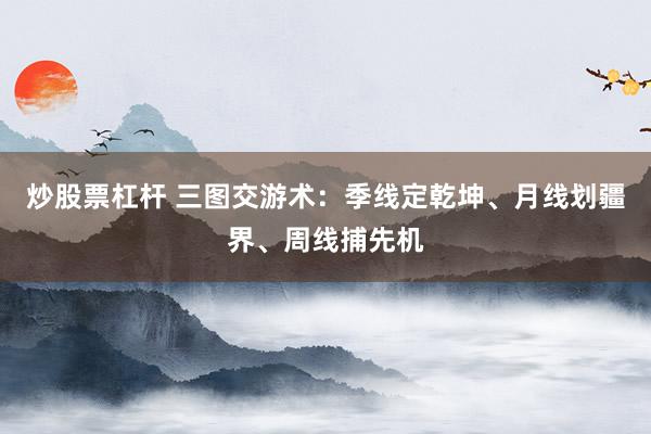 炒股票杠杆 三图交游术：季线定乾坤、月线划疆界、周线捕先机
