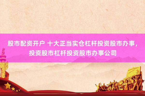 股市配资开户 十大正当实仓杠杆投资股市办事，投资股市杠杆投资股市办事公司