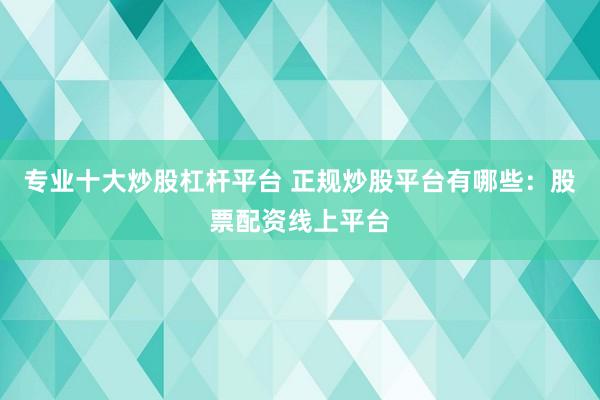 专业十大炒股杠杆平台 正规炒股平台有哪些：股票配资线上平台