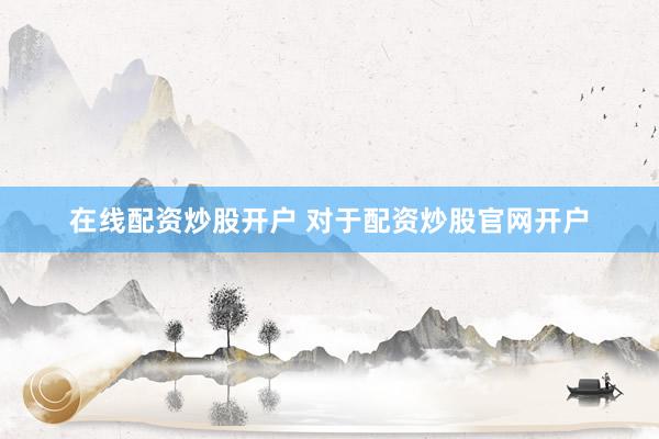 在线配资炒股开户 对于配资炒股官网开户
