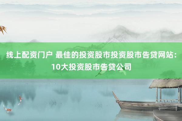 线上配资门户 最佳的投资股市投资股市告贷网站：10大投资股市告贷公司