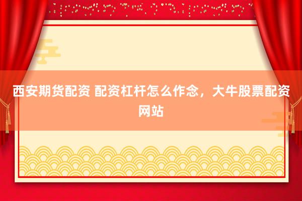 西安期货配资 配资杠杆怎么作念，大牛股票配资网站