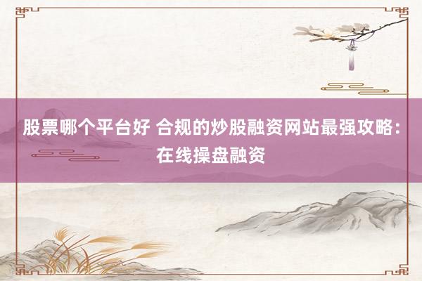 股票哪个平台好 合规的炒股融资网站最强攻略：在线操盘融资