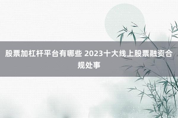 股票加杠杆平台有哪些 2023十大线上股票融资合规处事