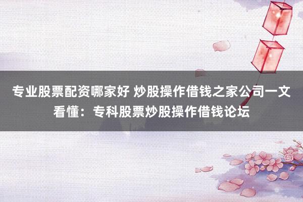 专业股票配资哪家好 炒股操作借钱之家公司一文看懂：专科股票炒股操作借钱论坛