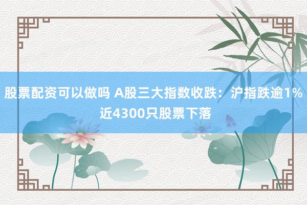 股票配资可以做吗 A股三大指数收跌：沪指跌逾1% 近4300只股票下落