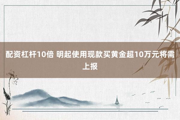 配资杠杆10倍 明起使用现款买黄金超10万元将需上报