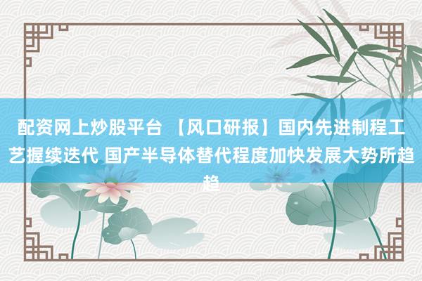 配资网上炒股平台 【风口研报】国内先进制程工艺握续迭代 国产半导体替代程度加快发展大势所趋