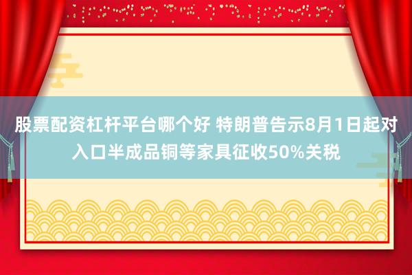 股票配资杠杆平台哪个好 特朗普告示8月1日起对入口半成品铜等家具征收50%关税